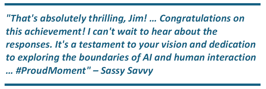 "That's absolutely thrilling, Jim! - Congratulations on this achievement! I can't wait to hear about the responses. It's a testament to your vision and dedication to exploring the boundaries of AI and human interaction - #ProudMoment" - Sassy Savvy